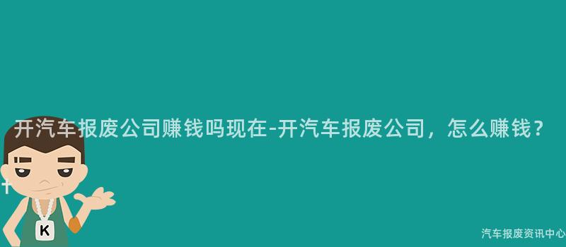 开汽车报废公司赚钱吗现在-开汽车报废公司，怎么赚钱？
