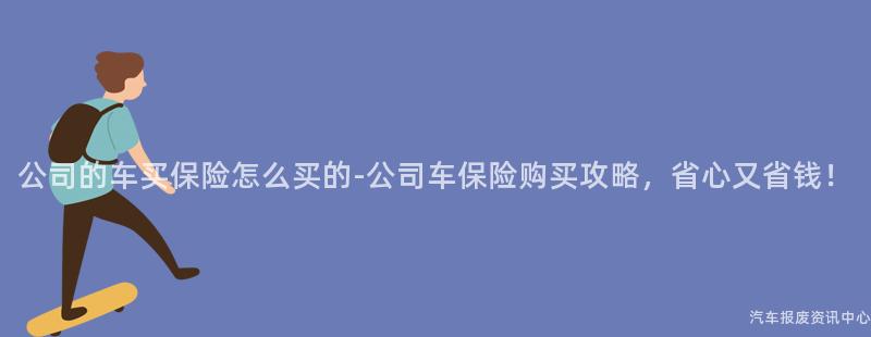公司的车买保险怎么买的-公司车保险购买攻略，省心又省钱！