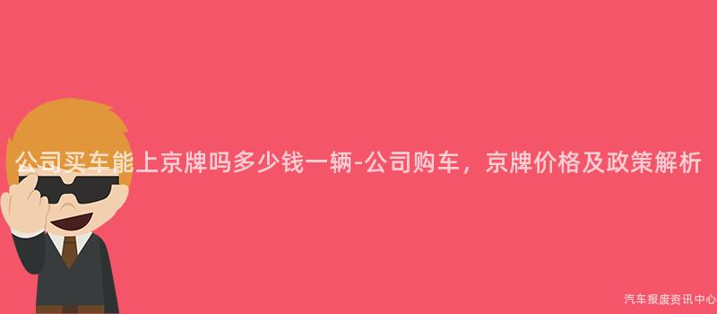 公司买车能上京牌吗多少钱一辆-公司购车，京牌价格及政策解析