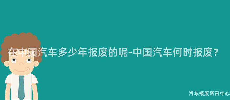 在中国汽车多少年报废的呢-中国汽车何时报废？