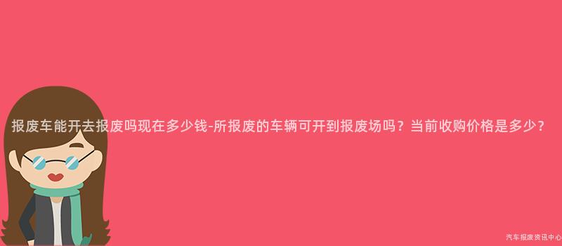 报废车能开去报废吗现在多少钱-所报废的车辆可开到报废场吗？当前收购价格是多少？