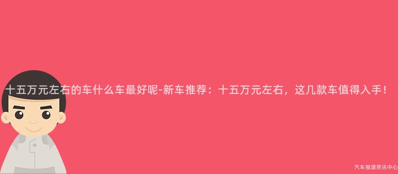 十五万元左右的车什么车最好呢-新车推荐：十五万元左右，这几款车值得入手！
