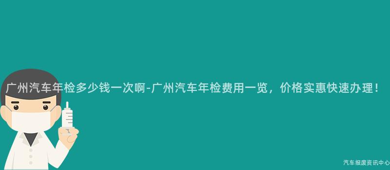 广州汽车年检多少钱一次啊-广州汽车年检费用一览，价格实惠快速办理！