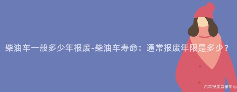 柴油车一般多少年报废-柴油车寿命：通常报废年限是多少？