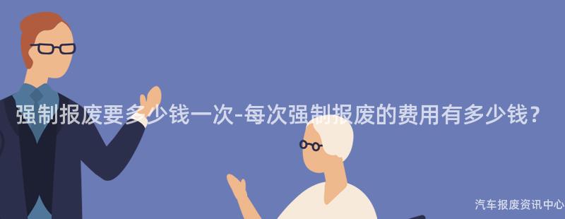 强制报废要多少钱一次-每次强制报废的费用有多少钱？
