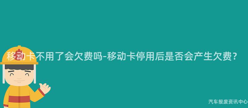 移动卡不用了会欠费吗-移动卡停用后是否会产生欠费？