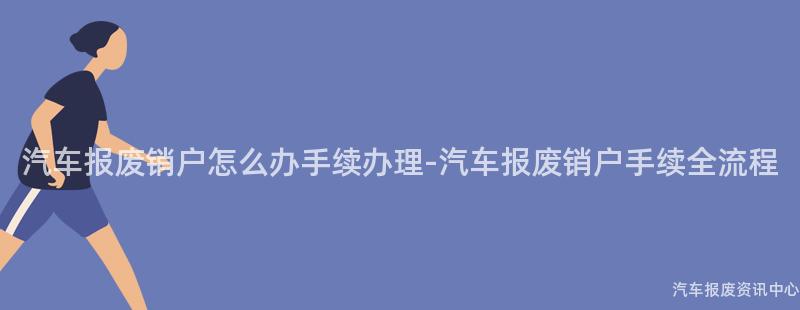 汽车报废销户怎么办手续办理-汽车报废销户手续全流程