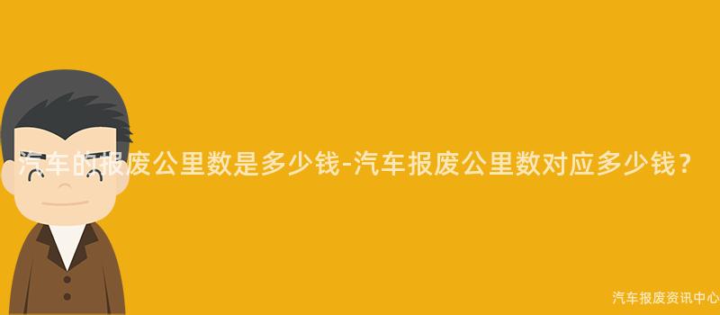 汽车的报废公里数是多少钱-汽车报废公里数对应多少钱？