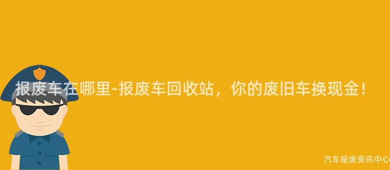 报废车在哪里-报废车回收站，你的废旧车换现金！