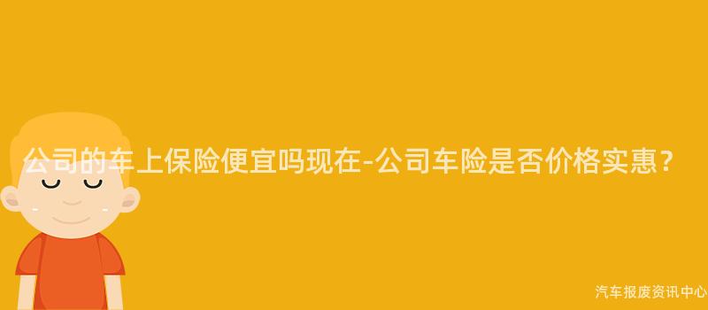 公司的车上保险便宜吗现在-公司车险是否价格实惠？