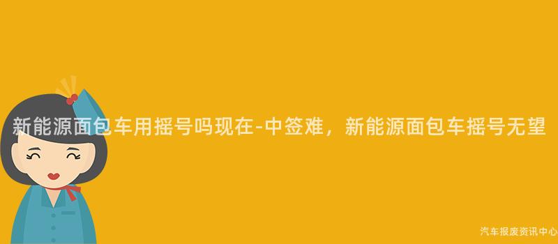 新能源面包车用摇号吗现在-中签难，新能源面包车摇号无望