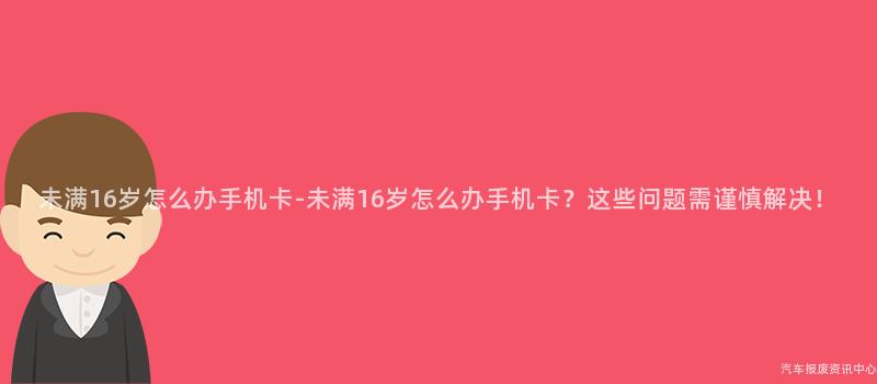 未满16岁怎么办手机卡-未满16岁怎么办手机卡？这些问题需谨慎解决！