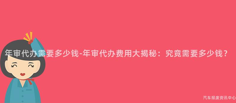 年审代办需要多少钱-年审代办费用大揭秘：究竟需要多少钱？