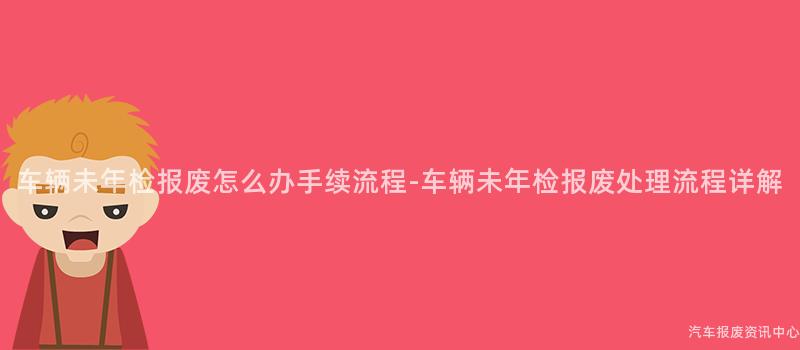 车辆未年检报废怎么办手续流程-车辆未年检报废处理流程详解