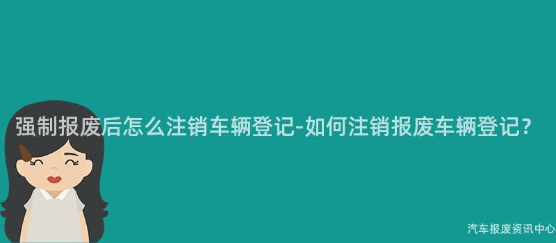 强制报废后怎么注销车辆登记-如何注销报废车辆登记？