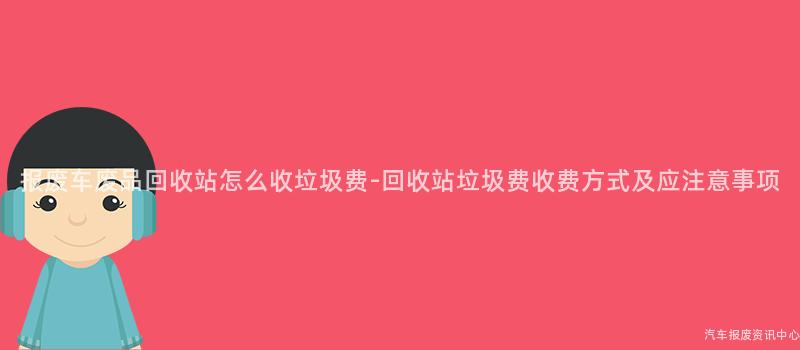 报废车废品回收站怎么收垃圾费-回收站垃圾费收费方式及应注意事项