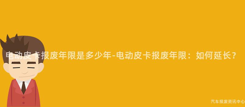电动皮卡报废年限是多少年-电动皮卡报废年限：如何延长？