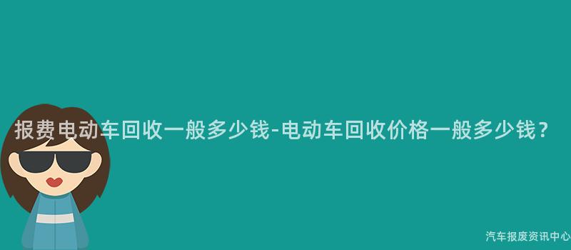 报费电动车回收一般多少钱-电动车回收价格一般多少钱？
