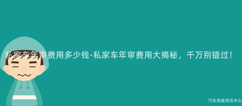 私家车年审费用多少钱-私家车年审费用大揭秘，千万别错过！