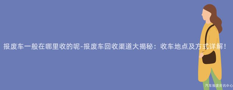 报废车一般在哪里收的呢-报废车回收渠道大揭秘：收车地点及方式详解！