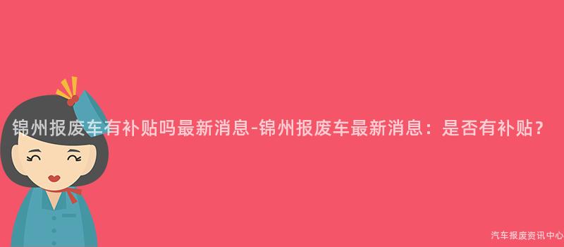 锦州报废车有补贴吗最新消息-锦州报废车最新消息：是否有补贴？