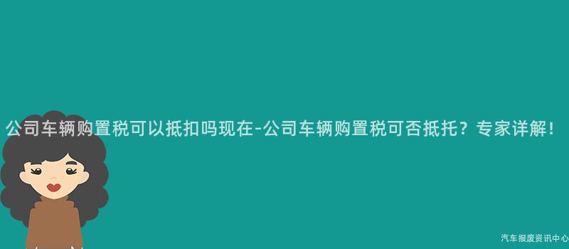 公司车辆购置税可以抵扣吗现在-公司车辆购置税可否抵托？专家详解！