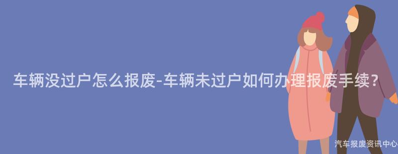 车辆没过户怎么报废-车辆未过户如何办理报废手续？