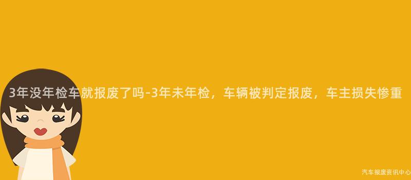3年没年检车就报废了吗-3年未年检，车辆被判定报废，车主损失惨重