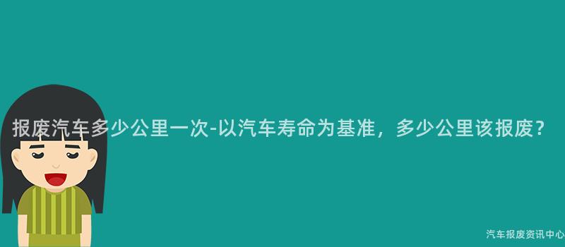 报废汽车多少公里一次-以汽车寿命为基准，多少公里该报废？