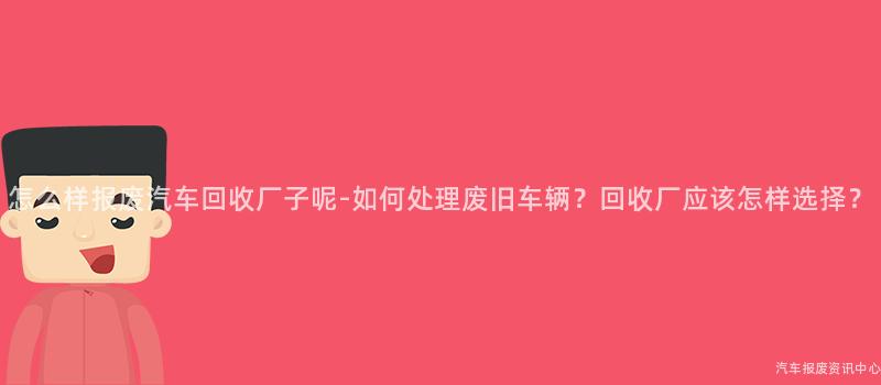 怎么样报废汽车回收厂子呢-如何处理废旧车辆？回收厂应该怎样选择？