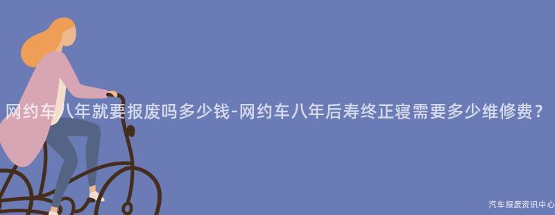 网约车八年就要报废吗多少钱-网约车八年后寿终正寝需要多少维修费？