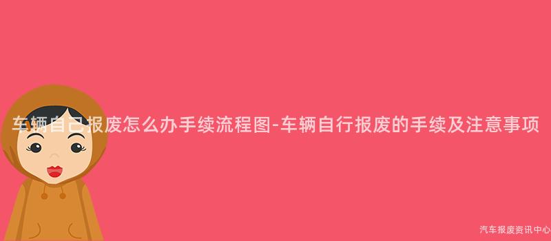 车辆自己报废怎么办手续流程图-车辆自行报废的手续及注意事项