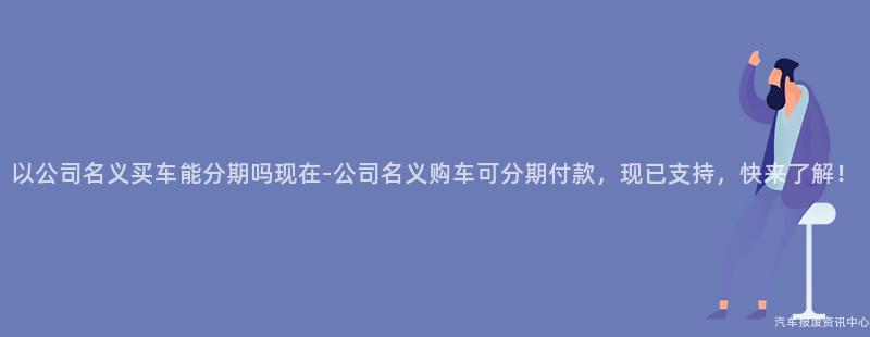 以公司名义买车能分期吗现在-公司名义购车可分期付款，现已支持，快来了解！