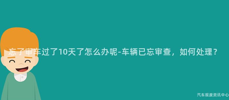 忘了审车过了10天了怎么办呢-车辆已忘审查，如何处理？
