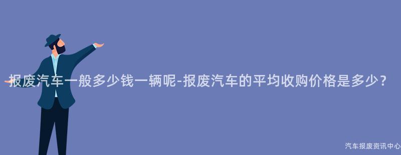报废汽车一般多少钱一辆呢-报废汽车的平均收购价格是多少？