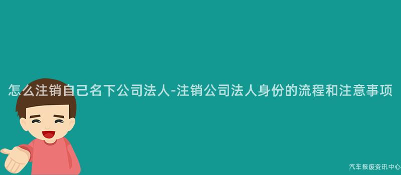 怎么注销自己名下公司法人-注销公司法人身份的流程和注意事项