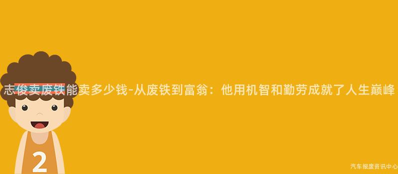 志俊卖废铁能卖多少钱-从废铁到富翁：他用机智和勤劳成就了人生巅峰