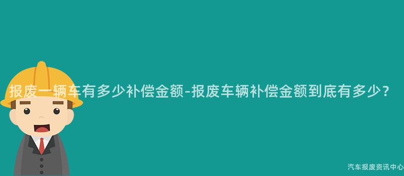 报废一辆车有多少补偿金额-报废车辆补偿金额到底有多少？