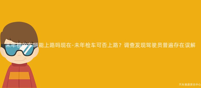 未年检的车辆能上路吗现在-未年检车可否上路？调查发现驾驶员普遍存在误解