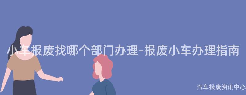小车报废找哪个部门办理-报废小车办理指南