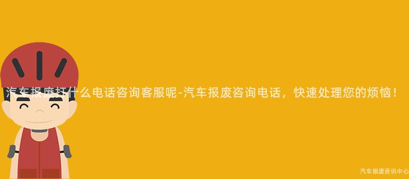 汽车报废打什么电话咨询客服呢-汽车报废咨询电话，快速处理您的烦恼！