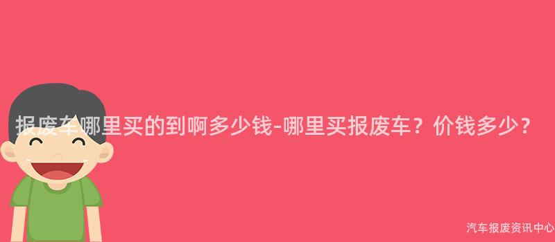 报废车哪里买的到啊多少钱-哪里买报废车？价钱多少？
