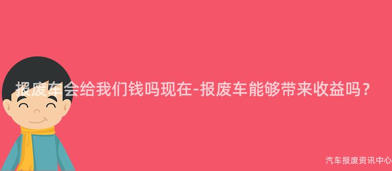 报废车会给我们钱吗现在-报废车能够带来收益吗？