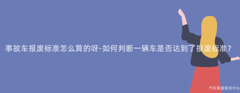 事故车报废标准怎么算的呀-如何判断一辆车是否达到了报废标准？
