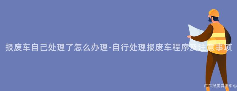 报废车自己处理了怎么办理-自行处理报废车程序及注意事项
