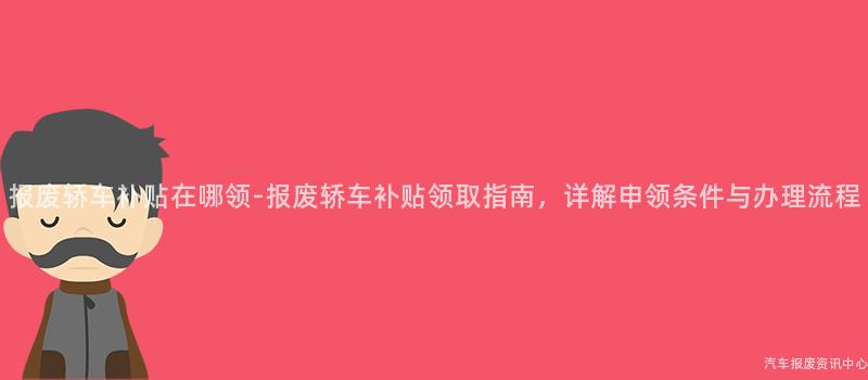 报废轿车补贴在哪领-报废轿车补贴领取指南，详解申领条件与办理流程