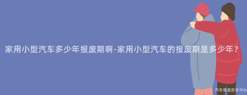 家用小型汽车多少年报废期啊-家用小型汽车的报废期是多少年？