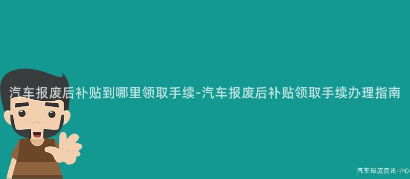 汽车报废后补贴到哪里领取手续-汽车报废后补贴领取手续办理指南