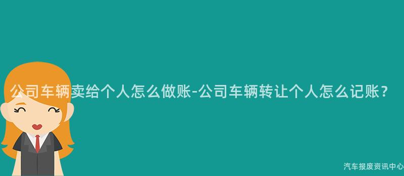 公司车辆卖给个人怎么做账-公司车辆转让个人怎么记账？