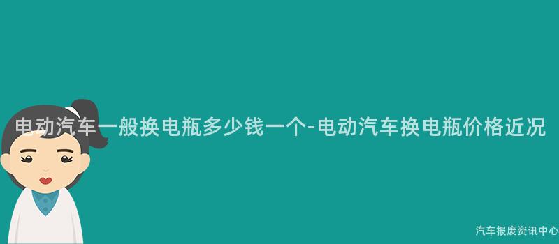 电动汽车一般换电瓶多少钱一个-电动汽车换电瓶价格近况